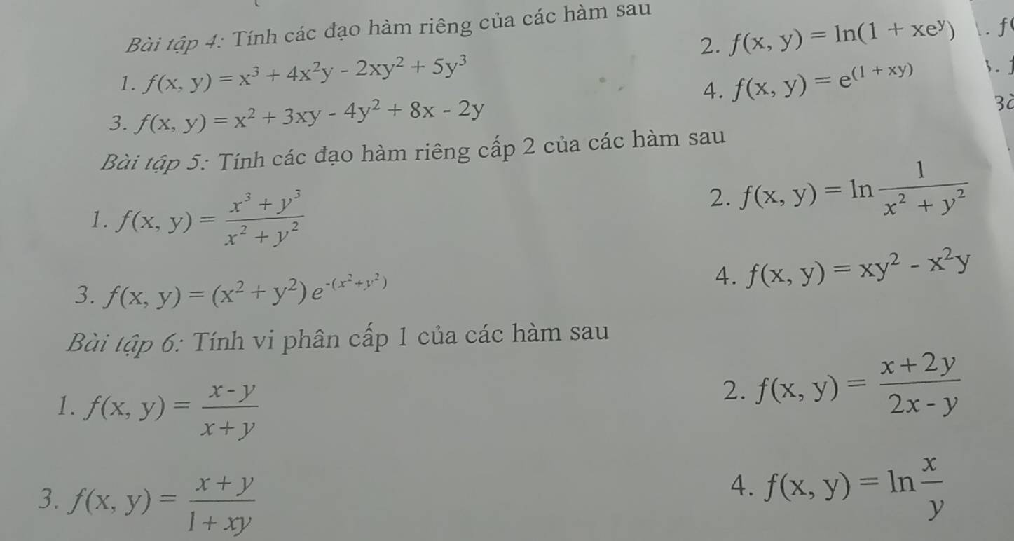 Bài tập 4: Tính các đạo hàm riêng của các hàm sau 
2. f(x,y)=ln (1+xe^y) f 
1. f(x,y)=x^3+4x^2y-2xy^2+5y^3 f(x,y)=e^((1+xy)) .j 
4. 
3. f(x,y)=x^2+3xy-4y^2+8x-2y
3à 
Bài tập 5: Tính các đạo hàm riêng cấp 2 của các hàm sau 
1. f(x,y)= (x^3+y^3)/x^2+y^2 
2. f(x,y)=ln  1/x^2+y^2 
3. f(x,y)=(x^2+y^2)e^(-(x^2)+y^2)
4. f(x,y)=xy^2-x^2y
Bài tập 6: Tính vi phân cấp 1 của các hàm sau 
1. f(x,y)= (x-y)/x+y 
2. f(x,y)= (x+2y)/2x-y 
3. f(x,y)= (x+y)/1+xy 
4. f(x,y)=ln  x/y 