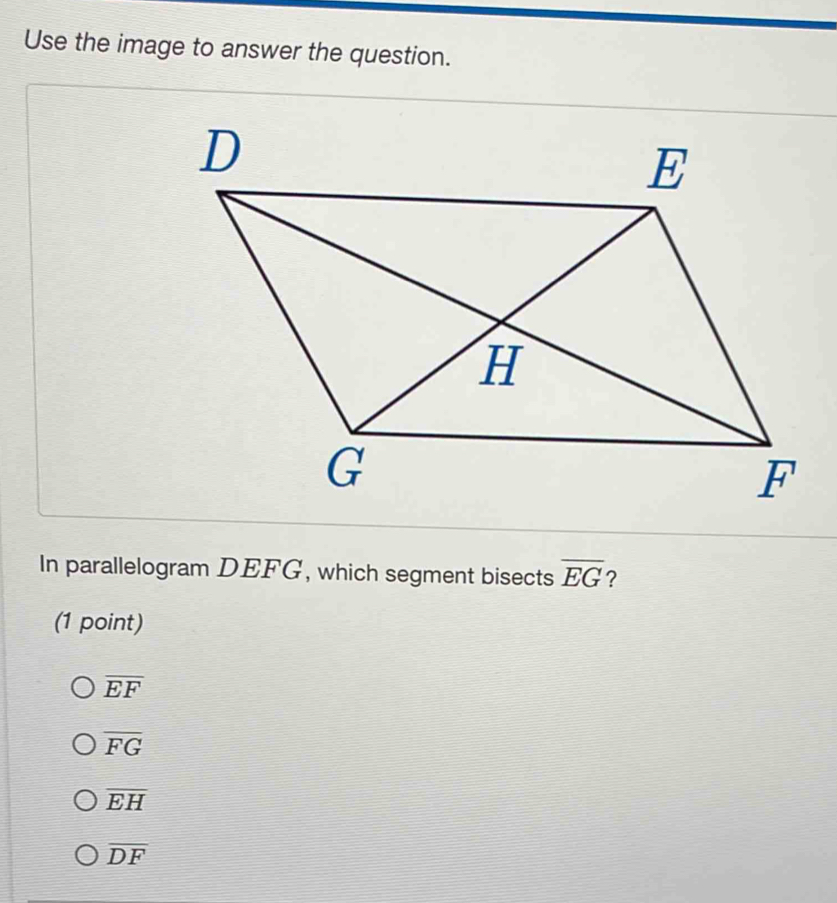 Use the image to answer the question.
In parallelogram DEFG, which segment bisects overline EG ?
(1 point)
overline EF
overline FG
overline EH
overline DF