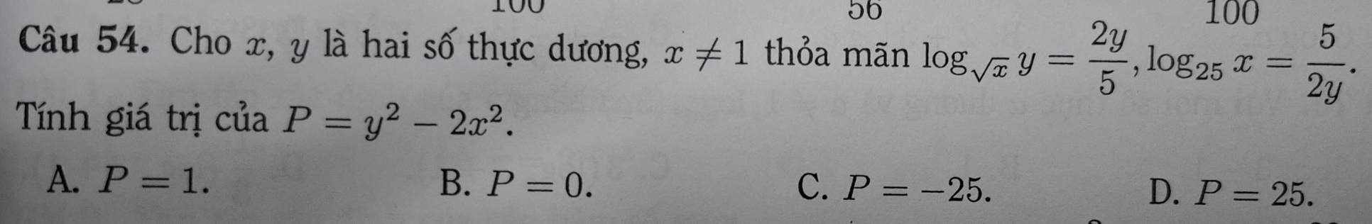 100 100
56
Câu 54. Cho x, y là hai số thực dương, x!= 1 thỏa mãn log _sqrt(x)y= 2y/5 , log _25x= 5/2y . 
Tính giá trị của P=y^2-2x^2.
A. P=1. B. P=0. C. P=-25. D. P=25.