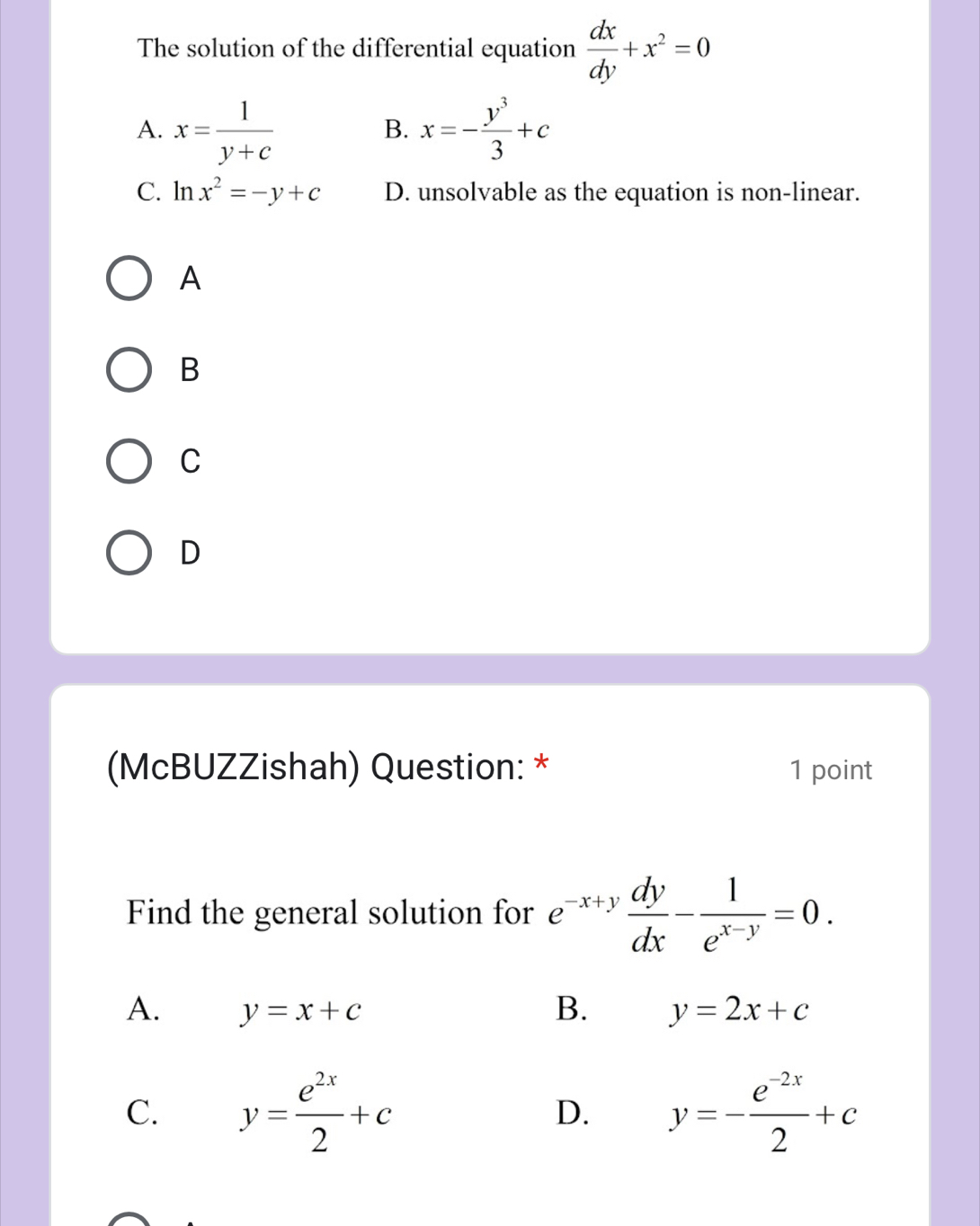 The solution of the differential equation  dx/dy +x^2=0
A. x= 1/y+c  x=- y^3/3 +c
B.
C. ln x^2=-y+c D. unsolvable as the equation is non-linear.
A
B
C
D
(McBUZZishah) Question: * 1 point
Find the general solution for e^(-x+y) dy/dx - 1/e^(x-y) =0. 
A. y=x+c B. y=2x+c
C. y= e^(2x)/2 +c D. y=- (e^(-2x))/2 +c