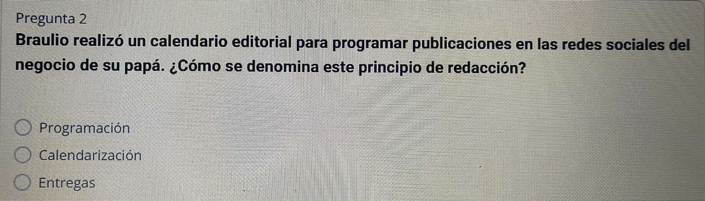 Pregunta 2
Braulio realizó un calendario editorial para programar publicaciones en las redes sociales del
negocio de su papá. ¿Cómo se denomina este principio de redacción?
Programación
Calendarización
Entregas