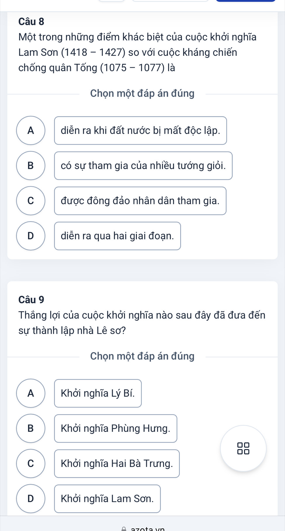 Một trong những điểm khác biệt của cuộc khởi nghĩa
Lam Sơn (1418-1427) so với cuộc kháng chiến
chống quân Tống (1075-1077) là
Chọn một đáp án đúng
A diễn ra khi đất nước bị mất độc lập.
B có sự tham gia của nhiều tướng giỏi.
C được đông đảo nhân dân tham gia.
D diễn ra qua hai giai đoạn.
Câu 9
Thắng lợi của cuộc khởi nghĩa nào sau đây đã đưa đến
sự thành lập nhà Lê sơ?
Chọn một đáp án đúng
A Khởi nghĩa Lý Bí.
B Khởi nghĩa Phùng Hưng.
□□
□□
C Khởi nghĩa Hai Bà Trưng.
D Khởi nghĩa Lam Sơn.