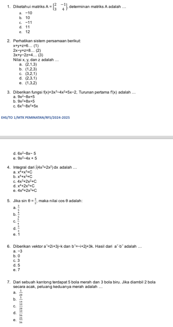 Diketahui matriks A=beginbmatrix 2&-1 3&4endbmatrix , determinan matriks A adalah ...
a. -10
b. 10
c. -11
d. 11
e. 12
2. Perhatikan sistem persamaan berikut:
x+y+z=6 … (1)
2x-y+z=8...(2)
3x+y-2z=4...(3)
Nilai x, y, dan z adalah ...
a. (2,1,3)
b. (1,2,3)
C. (3,2,1)
d. (2,3,1)
e. (1,3,2)
3. Diberikan fungsi f(x)=3x^3-4x^2+5x-2 Turunan pertama f'(x) adalah ...
a. 9x^2-8x+5
b. 9x^2+8x+5
C. 6x^3-8x^2+5x
EHS/TO 1/MTK PEMINATAN/RFS/2024-2025
d. 6x^2-8x-5
e. 9x^2-4x+5
4. Integral dari ∈t (4x^3+2x^2)c dx adalah ...
a. x^4+x^3+C
b. x^4+x^3+C
C. 4x^3+2x^2+C
d. x^4+2x^3+C
e. 4x^4+2x^3+C
5. Jika sin θ = 3/5  , maka nilai cosθ adalah:
a.
b. frac  3/2  3/4  5/4 endarray
C.
d  5/3 
e. 1
6. Diberikan vektor a^(to)=2i+3j-kd Ian b^(to)=-i+2j+3k Hasil dari a¨·b² adalah ...
a. -3
b. 0
c. 3
d. 5
e. 7
7. Dari sebuah kantong terdapat 5 bola merah dan 3 bola biru. Jika diambil 2 bola
secara acak, peluang keduanya merah adalah ...
a.  5/28 
b.  5/14 
C.  10/28 
d.  10/56 
e.  25/56 