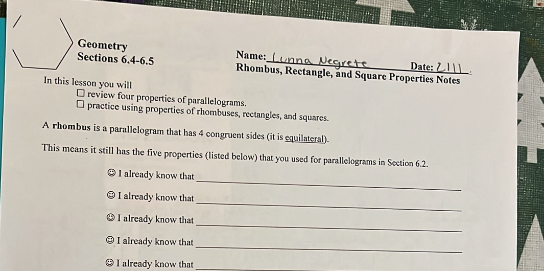 Geometry Name: 
Date: 
Sections 6.4-6.5 Rhombus, Rectangle, and Square Properties Notes 
In this lesson you will 
review four properties of parallelograms. 
practice using properties of rhombuses, rectangles, and squares. 
A rhombus is a parallelogram that has 4 congruent sides (it is equilateral). 
This means it still has the five properties (listed below) that you used for parallelograms in Section 6.2. 
_ 
I already know that 
_ 
I already know that 
_ 
I already know that 
_ 
I already know that 
I already know that_