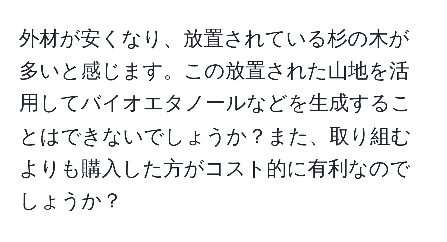 外材が安くなり、放置されている杉の木が多いと感じます。この放置された山地を活用してバイオエタノールなどを生成することはできないでしょうか？また、取り組むよりも購入した方がコスト的に有利なのでしょうか？