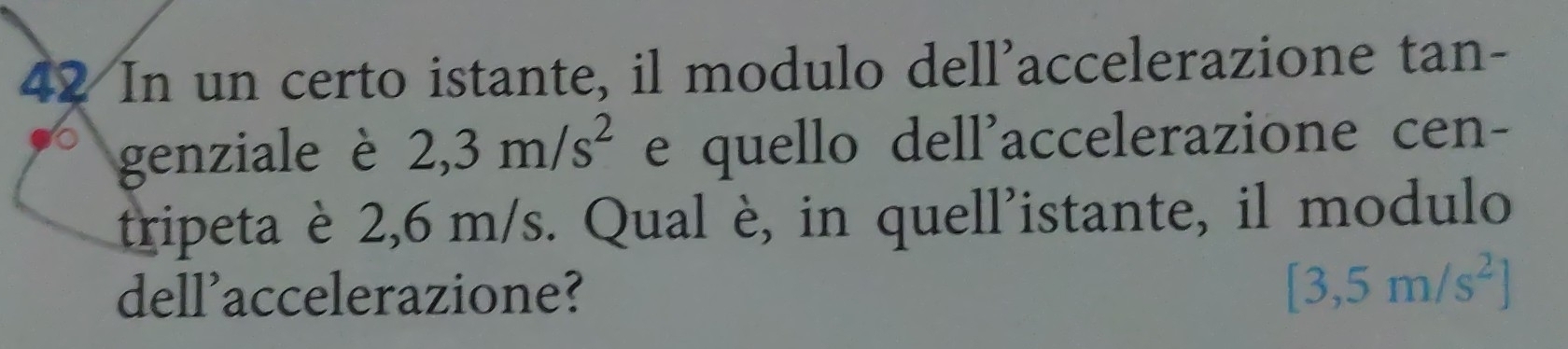 In un certo istante, il modulo dell'accelerazione tan- 
genziale è 2,3m/s^2 e quello dell'accelerazione cen- 
tripeta è 2,6 m/s. Qual è, in quell'istante, il modulo 
dell'accelerazione?
[3,5m/s^2]