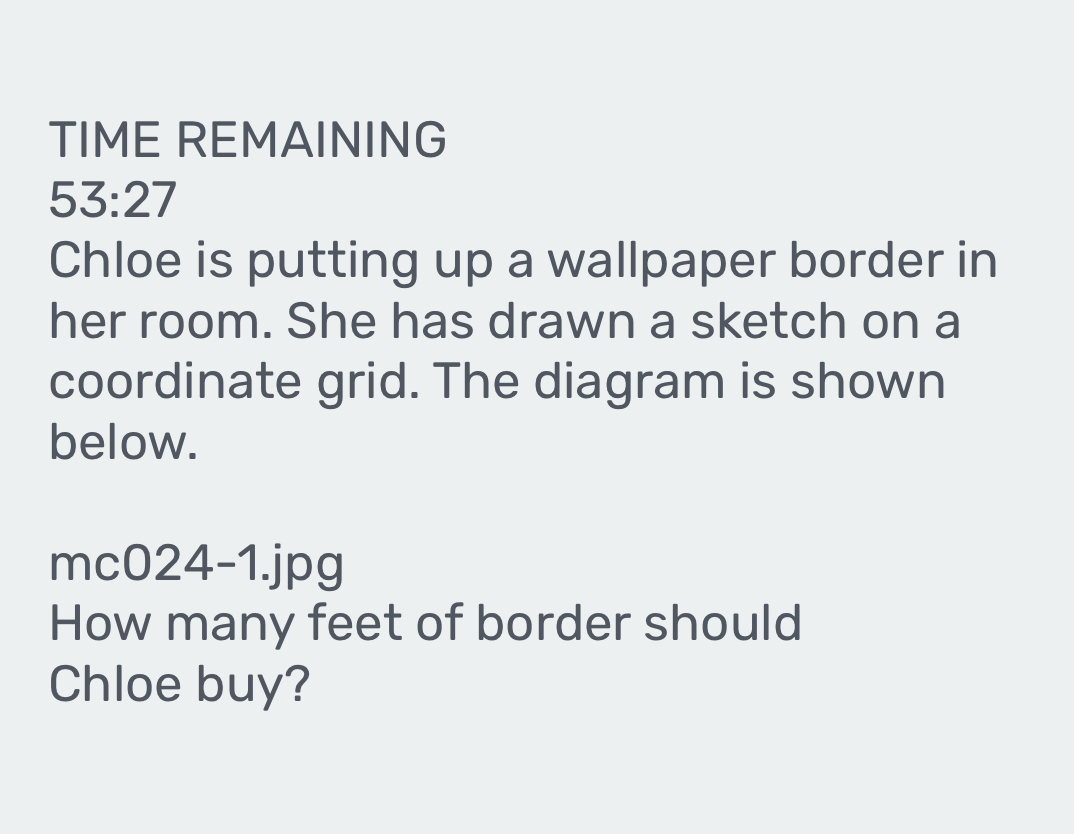 TIME REMAINING 
53:27 
Chloe is putting up a wallpaper border in 
her room. She has drawn a sketch on a 
coordinate grid. The diagram is shown 
below. 
mc024-1.jpg 
How many feet of border should 
Chloe buy?