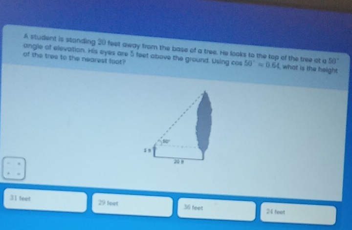 A student is standing 20 feet away from the base of a tree. He looks to the top of the tree at a 50°approx 0.64 50°
angle of elevation. His eyes are 5 feet above the ground. Using cos of the tree to the nearest foot what is the height
31 teet 29 feet 36 feet 24 feet