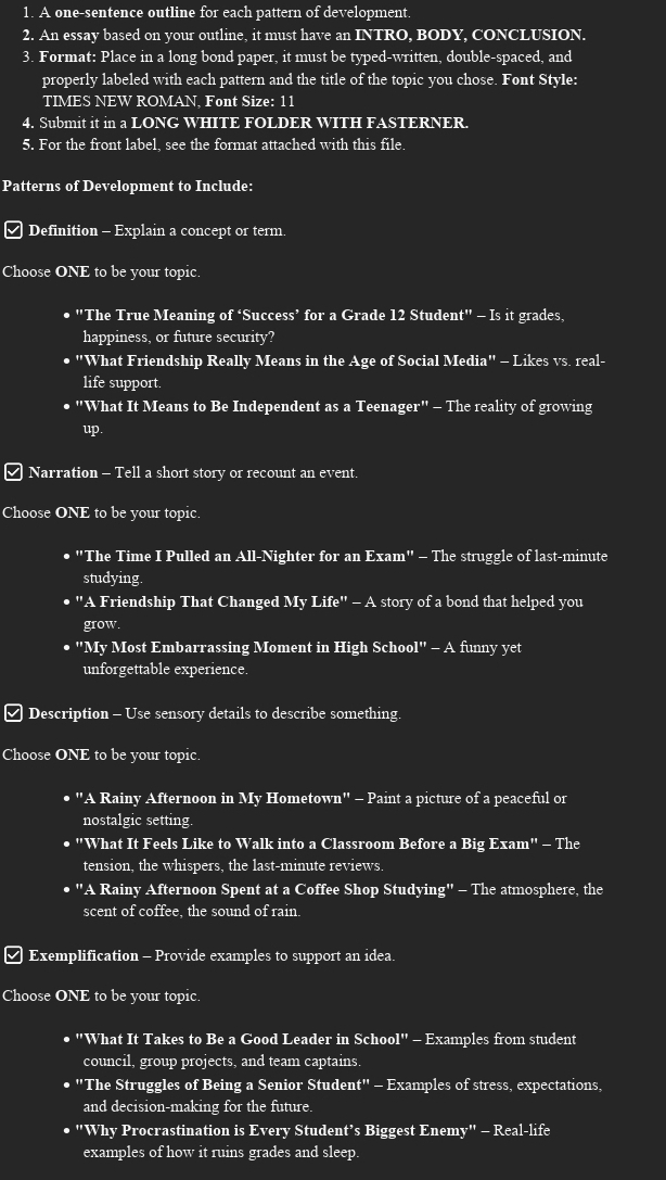 A one-sentence outline for each pattern of development.
2. An essay based on your outline, it must have an INTRO, BODY, CONCLUSION.
3. Format: Place in a long bond paper, it must be typed-written, double-spaced, and
properly labeled with each pattern and the title of the topic you chose. Font Style:
TIMES NEW ROMAN. Font Size: 11
4. Submit it in a LONG WHITE FOLDER WITH FASTERNER.
5. For the front label, see the format attached with this file.
Patterns of Development to Include:
Definition - Explain a concept or term.
Choose ONE to be your topic.
• "The True Meaning of ‘Success’ for a Grade 12 Student" - Is it grades,
happiness, or future security?
• "What Friendship Really Means in the Age of Social Media" - Likes vs. real-
life support.
• "What It Means to Be Independent as a Teenager" - The reality of growing
up.
≌ Narration - Tell a short story or recount an event.
Choose ONE to be your topic.
• "The Time I Pulled an All-Nighter for an Exam" - The struggle of last-minute
studying.
"A Friendship That Changed My 1 Life'' a ' - A story of a bond that helped you
grow.
• "My Most Embarrassing Moment in High School ''-A funny yet
unforgettable experience.
Description - Use sensory details to describe something.
Choose ONE to be your topic.
"A Rainy Afternoon in My Hometown" - Paint a picture of a peaceful or
nostalgic setting.
o "What It Feels Like to Walk into a Classroom Before a Big Exam" - The
tension, the whispers, the last-minute reviews.
"A Rainy Afternoon Spent at a Coffee Shop Studying" - The atmosphere, the
scent of coffee the sound of rain.
Exemplification - Provide examples to support an idea.
Choose ONE to be your topic.
• "What It Takes to Be a Good Leader in School" - Examples from student
council, group projects, and team captains.
• "The Struggles of Being a Senior Student" - Examples of stress, expectations,
and decision-making for the future.
• "Why Procrastination is Every Student’s Biggest Enemy" - Real-life
examples of how it ruins grades and sleep.