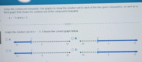 Solve the compound inequality. Use graphs to show the solution set to each of the two given inequalifies, as well as a 
third graph that shows the solution set of the compourd inequality
x>-5 and x>3
Graph the solution set of x>-5 Choose the correct graph below 
A.