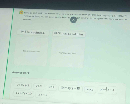 +) Press on an item in the answer box, and then press on the box under the corresponding category. To
remove an item, you can press on the box and ash can icon to the right of the item you want to 
remove
×
(0,5) is a solution. (0,5) is not a solution.
Add an answer item Add an answer Remi
Answer Bank
y>9x+5 y>5 y≤ 6 2x-3y≤ -15 x>2 y> 1/2 x-3
8x+2y<10</tex> x>-2