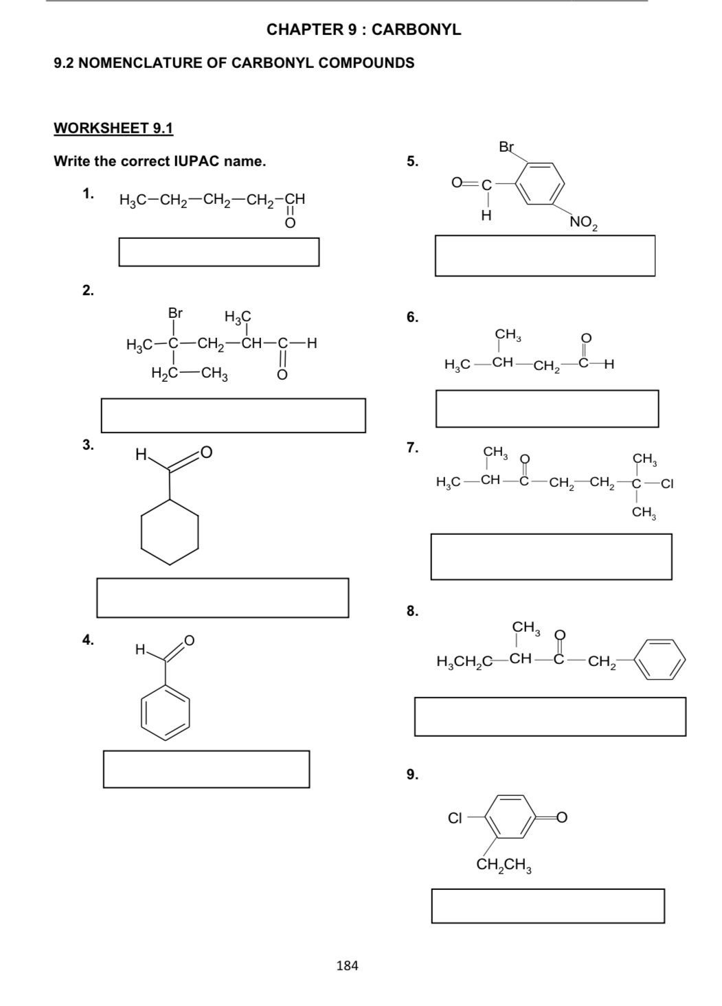 CHAPTER 9 ： CARBONYL
9.2 NOMENCLATURE OF CARBONYL COMPOUNDS
WORKSHEET 9.1
Write the correct IUPAC name. 
1. H_3C-CH_2-CH_2-CH_2-CH
□
2.
6.
(-3,4)
3. H、
7.
□
(-3,4)
(-3,4)
8.
4. H、
beginarrayr CH_3O H_3CH_2C-CH-C-CH_2-
□
□  □
9.
□
Cl
0
CH_2CH_3
□
184