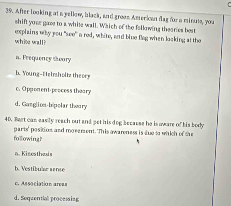 After looking at a yellow, black, and green American flag for a minute, you
shift your gaze to a white wall. Which of the following theories best
explains why you “see” a red, white, and blue flag when looking at the
white wall?
a. Frequency theory
b. Young-Helmholtz theory
c. Opponent-process theory
d. Ganglion-bipolar theory
40. Bart can easily reach out and pet his dog because he is aware of his body
parts’ position and movement. This awareness is due to which of the
following?
a. Kinesthesis
b. Vestibular sense
c. Association areas
d. Sequential processing