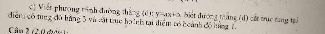 Viết phương trình đường thăng (d): y=ax+b , biết đường thẳng (d) cắt trục tung tại 
điểm có tung độ bằng 3 và cắt trục hoành tại điểm có hoành độ bằng 1. 
Câu 2 (2,0 điểm)