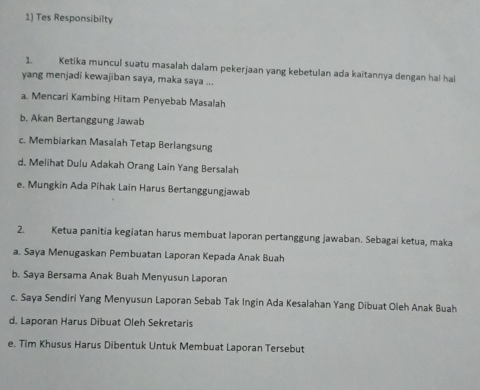 Tes Responsibilty
1. Ketika muncul suatu masalah dalam pekerjaan yang kebetulan ada kaitannya dengan hal hal
yang menjadi kewajiban saya, maka saya ...
a. Mencari Kambing Hitam Penyebab Masalah
b. Akan Bertanggung Jawab
c. Membiarkan Masalah Tetap Berlangsung
d. Melihat Dulu Adakah Orang Lain Yang Bersalah
e. Mungkin Ada Pihak Lain Harus Bertanggungjawab
2. Ketua panitia kegiatan harus membuat laporan pertanggung jawaban. Sebagai ketua, maka
a. Saya Menugaskan Pembuatan Laporan Kepada Anak Buah
b. Saya Bersama Anak Buah Menyusun Laporan
c. Saya Sendiri Yang Menyusun Laporan Sebab Tak Ingin Ada Kesalahan Yang Dibuat Oleh Anak Buah
d. Laporan Harus Dibuat Oleh Sekretaris
e. Tim Khusus Harus Dibentuk Untuk Membuat Laporan Tersebut