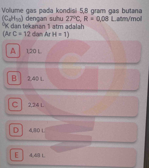 Volume gas pada kondisi 5,8 gram gas butana
(C_4H_10) dengan suhu 27°C, R=0,08 L.atm/mol
⁰K dan tekanan 1 atm adalah
(Ar C=12 dan Ar H=1)
A 1,20 L.
B 2,40 L.
C 2,24 L.
D 4,80 L.
E 4,48 L.