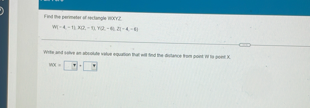 Find the perimeter of rectangle WXYZ.
W(-4,-1), X(2,-1), Y(2,-6), Z(-4,-6)
Write and solve an absolute value equation that will find the distance from point W to point X.
WX=□ +□