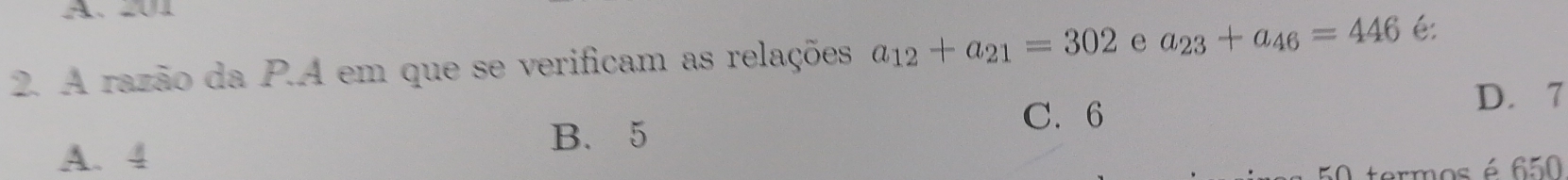 A. 01
2. A razão da P.A em que se verificam as relações a_12+a_21=302 e a_23+a_46=446 é:
C. 6
D. 7
B. 5
A. 4
rmos é 650