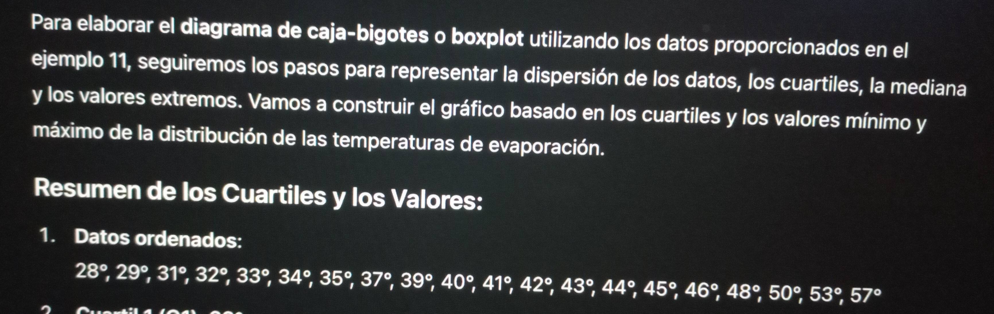 Para elaborar el diagrama de caja-bigotes o boxplot utilizando los datos proporcionados en el 
ejemplo 11, seguiremos los pasos para representar la dispersión de los datos, los cuartiles, la mediana 
y los valores extremos. Vamos a construir el gráfico basado en los cuartiles y los valores mínimo y 
máximo de la distribución de las temperaturas de evaporación. 
Resumen de los Cuartiles y los Valores: 
1. Datos ordenados:
28°, 29°, 31°, 32°, 33°, 34°, 35°, 37°, 40°, 41°, 42°, 44°, 45°, 48°, 53°, 57°