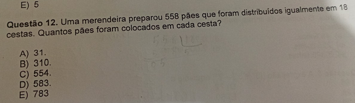 E) 5
Questão 12. Uma merendeira preparou 558 pães que foram distribuídos igualmente em 18
cestas. Quantos pães foram colocados em cada cesta?
A) 31.
B) 310.
C) 554.
D) 583.
E) 783