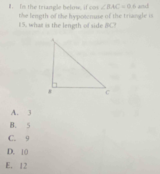 In the triangle below, if cos ∠ BAC=0.6 and
the length of the hypotenuse of the triangle is
15, what is the length of side BC?
A. 3
B. 5
C. 9
D. 10
E. 12