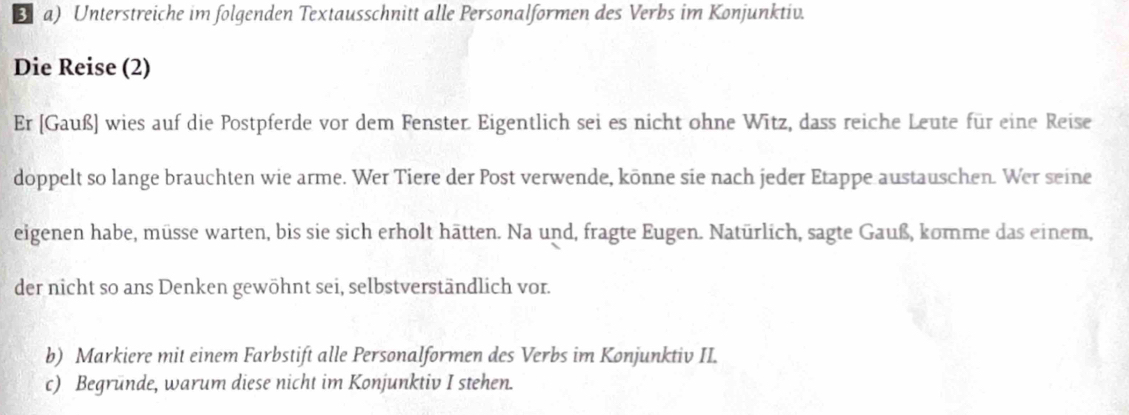 Unterstreiche im folgenden Textausschnitt alle Personalformen des Verbs im Konjunktiv. 
Die Reise (2) 
Er [Gauß] wies auf die Postpferde vor dem Fenster. Eigentlich sei es nicht ohne Wītz, dass reiche Leute für eine Reise 
doppelt so lange brauchten wie arme. Wer Tiere der Post verwende, könne sie nach jeder Etappe austauschen. Wer seine 
eigenen habe, müsse warten, bis sie sich erholt hätten. Na und, fragte Eugen. Natürlich, sagte Gauß, komme das einem, 
der nicht so ans Denken gewöhnt sei, selbstverständlich vor. 
b) Markiere mit einem Farbstift alle Personalformen des Verbs im Konjunktiv II. 
c) Begrunde, warum diese nicht im Konjunktiv I stehen.