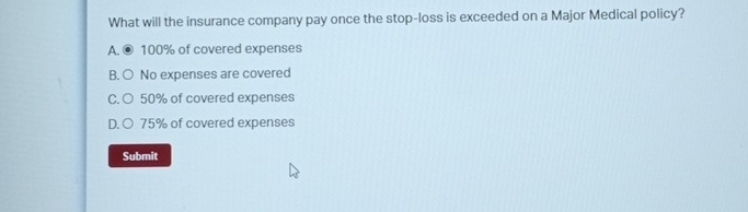 What will the insurance company pay once the stop-loss is exceeded on a Major Medical policy?
A. © 100% of covered expenses
B. ○ No expenses are covered
C. ○ 50% of covered expenses
D. ○ 75% of covered expenses
Submit