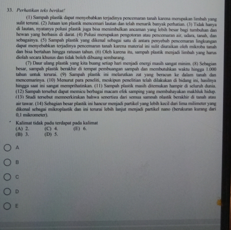 Perhatikan teks berikut!
(1) Sampah plastik dapat menyebabkan terjadinya pencemaran tanah karena merupakan limbah yang
sulit terurai. (2) Jutaan ton plastik mencemari lautan dan telah menarik banyak perhatian. (3) Tidak hanya
di lautan, nyatanya polusi plastik juga bisa menimbulkan ancaman yang lebih besar bagi tumbuhan dan
hewan yang berbasis di darat. (4) Polusi merupakan pengotoran atau pencemaran air, udara, tanah, dan
sebagainya. (5) Sampah plastik yang dikenal sebagai satu di antara penyebab pencemaran lingkungan
dapat menyebabkan terjadinya pencemaran tanah karena material ini sulit diuraikan oleh mikroba tanah
dan bisa bertahan hingga ratusan tahun. (6) Oleh karena itu, sampah plastik menjadi limbah yang harus
diolah secara khusus dan tidak boleh dibuang sembarang.
(7) Daur ulang plastik yang kita buang setiap hari menjadi energi masih sangat minim. (8) Sebagian
besar, sampah plastik berakhir di tempat pembuangan sampah dan membutuhkan waktu hingga 1.000
tahun untuk terurai. (9) Sampah plastik ini melarutkan zat yang beracun ke dalam tanah dan
mencemarinya. (10) Menurut para peneliti, meskipun penelitian telah dīlakukan di bidang ini, hasilnya
hingga saat ini sangat memprihatinkan. (11) Sampah plastik masih ditemukan hampir di seluruh dunia.
(12) Sampah tersebut dapat memicu berbagai macam efek samping yang membahayakan makhluk hidup.
(13) Studi tersebut memperkirakan bahwa sepertiøa dari semua samnah plastik berakhir di tanah atau
air tawar. (14) Sebagian besar plastik ini hancur menjadi partikel yang lebih kecil dari lima milimeter yang
dikenal sebagai mikroplastik dan ini terurai lebih lanjut menjadi partikel nano (berukuran kurang dari
0,1 mikrometer).
Kalimat tidak padu terdapat pada kalimat
(A) 2. (C) 4. (E) 6.
(B) 3. (D) 5.
A
B
C
D
E