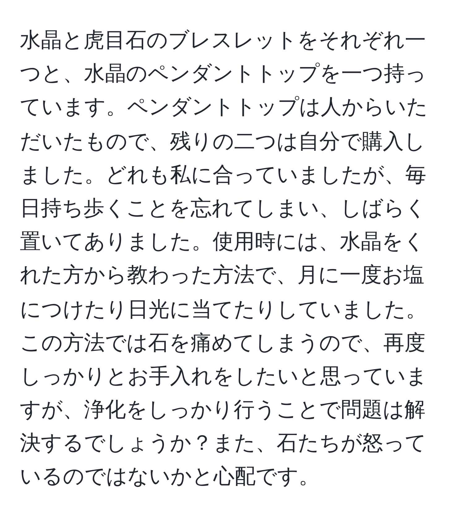 水晶と虎目石のブレスレットをそれぞれ一つと、水晶のペンダントトップを一つ持っています。ペンダントトップは人からいただいたもので、残りの二つは自分で購入しました。どれも私に合っていましたが、毎日持ち歩くことを忘れてしまい、しばらく置いてありました。使用時には、水晶をくれた方から教わった方法で、月に一度お塩につけたり日光に当てたりしていました。この方法では石を痛めてしまうので、再度しっかりとお手入れをしたいと思っていますが、浄化をしっかり行うことで問題は解決するでしょうか？また、石たちが怒っているのではないかと心配です。