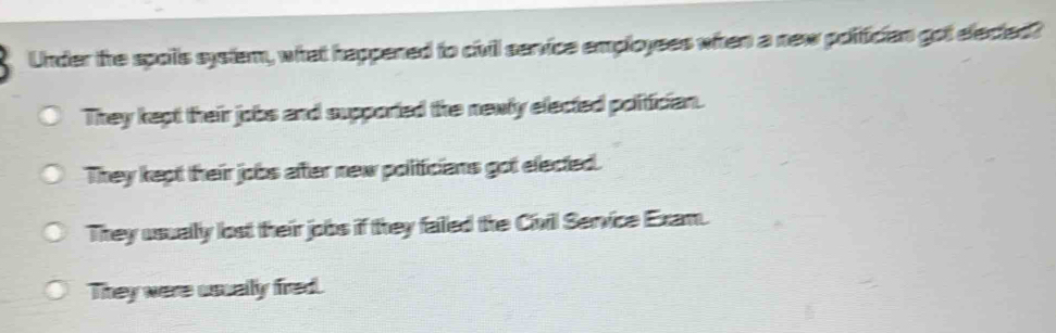 Under the spoils system, what happened to civil service employees when a new polifician got elected?
They kept their jobs and supported the newly elected politician.
They kept their jobs after new politicians got elected.
They usually lost their jobs if they failed the Civil Service Exam.
They were usually fred.