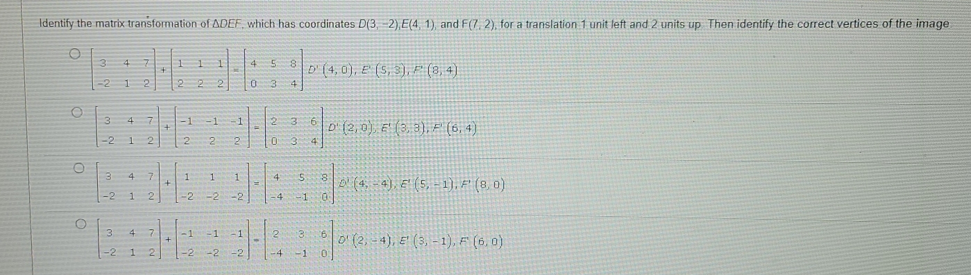 Identify the matrix transformation of ADEF, which has coordinates D(3,-2), E(4,1) , and F(7,2) , for a translation 1 unit left and 2 units up Then identify the correct vertices of the image
beginbmatrix 3&4&7 -2&1&2endbmatrix +beginbmatrix 1&1&1 2&2&2endbmatrix =beginbmatrix 4&5&8 0&3&4endbmatrix D'(4,0), E'(5,3), F'(8,4)
beginbmatrix 3&4&7 -2&1&2endbmatrix +beginbmatrix -1&-1&-1 2&2&2endbmatrix =beginbmatrix 2&3&6 0&3&4endbmatrix D'(2,0), E'(3,3), F'(6,4)
beginbmatrix 3&4&7 -2&1&2endbmatrix +beginbmatrix 1&1&1 -2&-2&-2endbmatrix =beginbmatrix 4&5&8 -4&-1&0endbmatrix xrightarrow D'beginpmatrix 4,-4endpmatrix , E'beginpmatrix 5,-1endpmatrix , F'(8,0)
beginbmatrix 3&4&7 -2&1&2endbmatrix +beginbmatrix -1&-1&-1 -2&-2&-2endbmatrix =beginbmatrix 2&3&6 -4&-1&0endbmatrix D'(2,-4), E'(3,-1), F'(6,0)