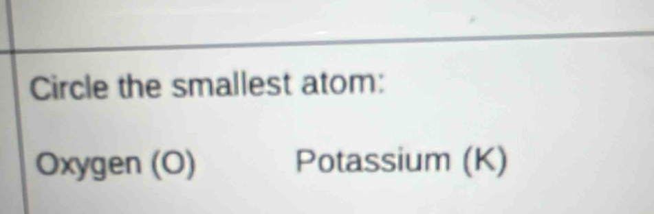 Circle the smallest atom:
Oxygen (O) Potassium (K)