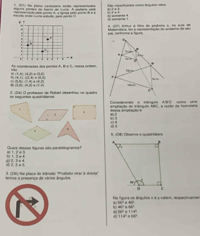 (D1) No plano cartesiano estão representados São classificados como ângulos retos
alguns pontos do bairro de Luzia. A padaria está
representada pelo ponto A, a Igreja pelo ponto B e a a) 2 e 3.
escola onde Luzia estuda, pelo ponto C 5) somente 4. b) 2 e 4.
y d) somente 1.
10
4. (D7) Arthur é filho de pedreiro e, na aula de
9 Matemática, fez a representação do andaime de seu
pai, conforme a figura.
1
A
τ
.
J
C
7 
`
. 1 2 3 4 7 . x 
As coordenadas dos pontos A, B e C, nessa ordem,
sǎo 
a) (1,4);(4,2) e (5,6)
b) (4,1):((2,4) (6,5)
C) (5,6);(1,4) θ (4,2)
d) (5,6);(4,2) e (1,4)
2. (D4) O professor de Robert desenhou no quadro
os seguintes quadriláteros:
Considerando o triângulo A'B'C' como uma
* ampliação do triângulo ABC, a razão de homotetia
1 dessa ampliação é
3
2 a).2
7
b) 3
c) 4
d) 5
5
4
5. (D8) Observe o quadrilátero
Quais dessas figuras são paralelogramos?
a) 1. 2 e 3.
b) 1, 3 e 4.
) 2, 3 e 4
d) 2, 3 e5.
3. (D6) Na placa de trânsito 'Proibido virar à direita'
temos a presença de vários ângulos.
Na figura os ângulos x e y valem, respectivame
a) 66° e 46°.
b) 46°. 66°.
01 66° e 114°.
d) 114° o 66°.