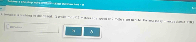 Solving a one-step word problem using the formula d=rt
A tortoise is walking in the desert. It walks for 87.5 meters at a speed of 7 meters per minute. For how many minutes does it walk?
minutes
× 5