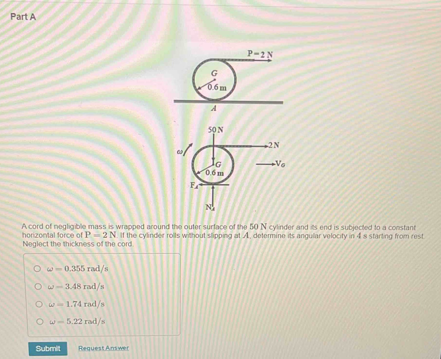 ω
G
V_G
0.6 m
F_A
N
A cord of negligible mass is wrapped around the outer surface of the 50 N cylinder and its end is subjected to a constant
horizontal force of P=2N. If the cylinder rolls without slipping at A, determine its angular velocity in 4 s starting from rest.
Neglect the thickness of the cord.
omega =0.355rad/s
omega =3.48rad/s
omega =1.74rad/s
omega =5.22rad/s
Submit Request Answer