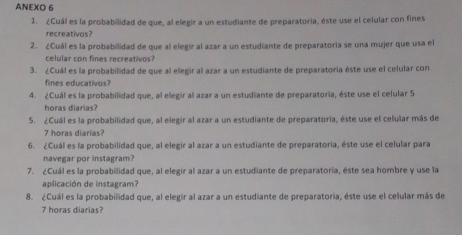 ANEXO 6 
1. ¿Cuál es la probabilidad de que, al elegir a un estudiante de preparatoria, éste use el celular con fines 
recreativos? 
2. ¿Cuál es la probabilidad de que al elegir al azar a un estudiante de preparatoria se una mujer que usa el 
celular con fines recreativos? 
3. ¿Cuál es la probabilidad de que al elegir al azar a un estudiante de preparatoria éste use el celular con 
fines educativos? 
4. ¿Cuál es la probabilidad que, al elegir al azar a un estudiante de preparatoria, éste use el celular 5
horas diarias? 
5. ¿Cuál es la probabilidad que, al elegir al azar a un estudiante de preparatoria, éste use el celular más de
7 horas diarias? 
6. ¿Cuál es la probabilidad que, al elegir al azar a un estudiante de preparatoria, éste use el celular para 
navegar por instagram? 
7. ¿Cuál es la probabilidad que, al elegir al azar a un estudiante de preparatoria, éste sea hombre y use la 
aplicación de instagram? 
8. ¿Cuál es la probabilidad que, al elegir al azar a un estudiante de preparatoria, éste use el celular más de
7 horas diarias?