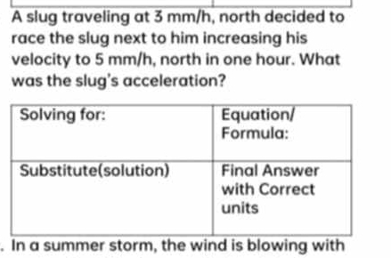 A slug traveling at 3 mm/h, north decided to 
race the slug next to him increasing his 
velocity to 5 mm/h, north in one hour. What 
was the slug's acceleration? 
. In a summer storm, the wind is blowing with