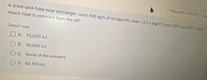 Time lef 0S0:44
A shell-and-tube heat exchanger cools 500 kg/h of oil (specific heat =2.5kJ/kg°C) from
much heat is removed from the oil?
Select one: 150°C 1 100°C Hols
A. 75,000 kJ
B. 50,000 kJ
C. None of the answers
D. 62,500 kJ