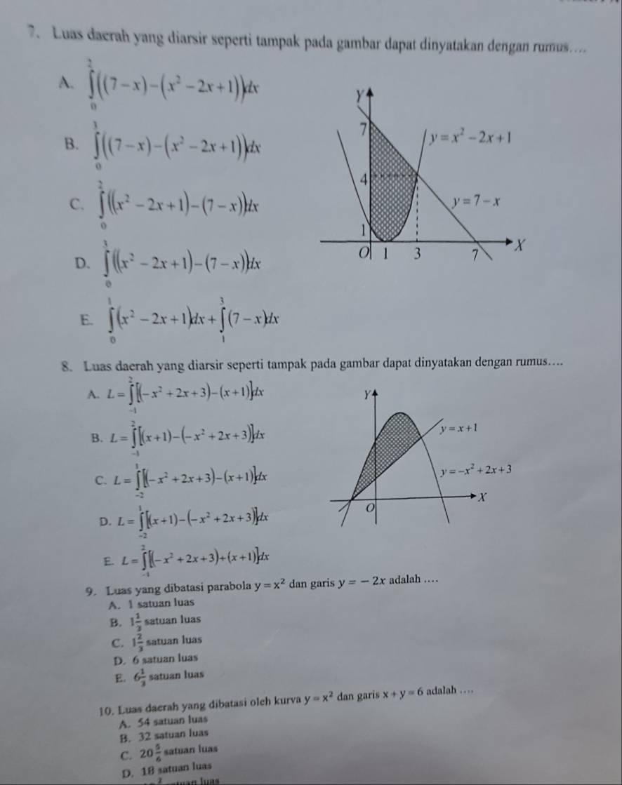 Luas dacrah yang diarsir seperti tampak pada gambar dapat dinyatakan dengan rumus....
A. ∈tlimits _0^(2((7-x)-(x^2)-2x+1))dx
B. ∈tlimits _0^(1((7-x)-(x^2)-2x+1))dx
C. ∈tlimits _0^(2((x^2)-2x+1)-(7-x))dx
D. ∈tlimits _0^(1((x^2)-2x+1)-(7-x))dx
E. ∈tlimits _0^(1(x^2)-2x+1)dx+∈tlimits _1^(3(7-x)dx
8. Luas daerah yang diarsir seperti tampak pada gambar dapat dinyatakan dengan rumus…
A. L=∈tlimits ^2)[(-x^2+2x+3)-(x+1)]dx
B. L=∈tlimits^2[(x+1)-(-x^2+2x+3)]dx
C. L=∈tlimits _(-1)^1[(-x^2+2x+3)-(x+1)]dx
D. L=∈tlimits _(-2)^1[(x+1)-(-x^2+2x+3)]dx
E. L=∈tlimits^2[(-x^2+2x+3)+(x+1)]dx
9. Luas yang dibatasi parabola y=x^2 dan garis y=-2x adalah …
A. 1 satuan luas
B. 1 1/3  s atuan luas
C. 1 2/3 s atuan luas
D. 6 satuan luas
E. 6 1/3  satuan luas
10. Luas dacrah yang dibatasi olch kurva y=x^2 dan garis x+y=6 adalah …
A. 54 satuan luas
B. 32 satuan luas
C. 20 5/6  satuan luas
D. 18 satuan luas
− Z catuan luas