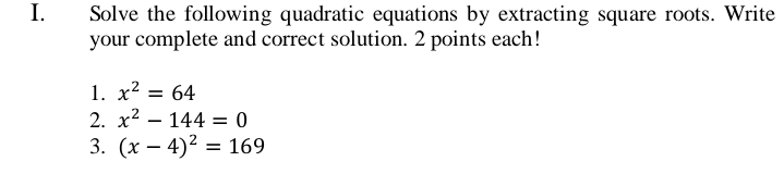 Solve the following quadratic equations by extracting square roots. Write 
your complete and correct solution. 2 points each! 
1. x^2=64
2. x^2-144=0
3. (x-4)^2=169