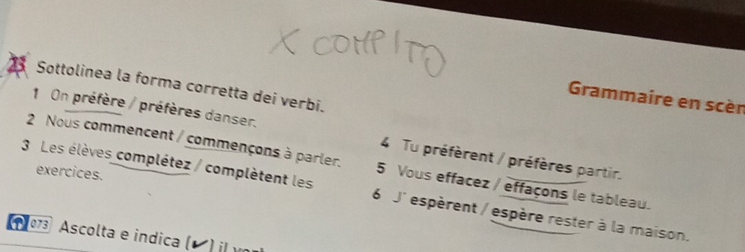 Sottolinea la forma corretta dei verbi. 
Grammaire en scèn 
1 On préfère / préfères danser. 4 Tu préfèrent / préfères partir. 
2 Nous commencent / commençons à parler. 5 Vous effacez / effaçons le tableau. 
exercices. 
3 Les élèves complétez / complètent les 6 J' espèrent / espère rester à la maison. 
* 073 Ascolta e indica (