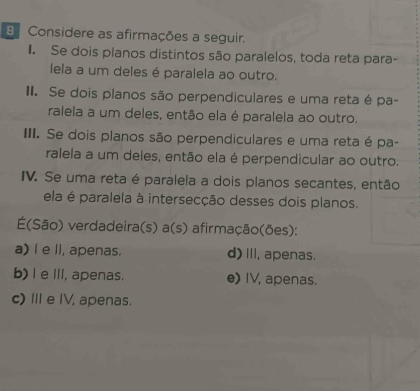 Considere as afirmações a seguir.
I. Se dois planos distintos são paralelos, toda reta para-
ela a um deles é paralela ao outro,
II. Se dois planos são perpendiculares e uma reta é pa-
ralela a um deles, então ela é paralela ao outro.
III. Se dois planos são perpendiculares e uma reta é pa-
ralela a um deles, então ela é perpendicular ao outro.
IV. Se uma reta é paralela a dois planos secantes, então
ela é paralela à intersecção desses dois planos.
(São) verdadeira(s) a(s) afirmação(ões):
a) l e II, apenas. d)II, apenas.
b) I e I, apenas. e) IV, apenas.
c) Ie IV, apenas.