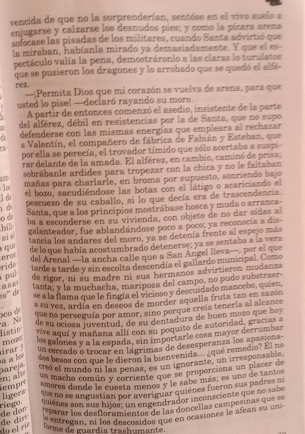 vencida de que no la sorprenderían, sentóse en el vivo suelo a
enjugarse y calzarse los desnudos pies; y como la pícara arena
sofocase las pisadas de los militares, cuando Santa advirtió que
la miraban, habíanla mirado ya demasiadamente. Y que el es-
pectáculo valía la pena, demostráronlo a las claras lo turulatos
que se pusieron los dragones y lo arrobado que se quedó el alfé
rez.
—¡Permita Díos que mi corazón se vuelva de arena, para que
usted lo pise! —declaró rayando su moro.
I A partir de entonces comenzó el asedio, insistente de la parte
as del alférez, débil en resistencias por la de Santa, que no supo
de defenderse con las mismas energías que empleara al rechazar
Câ a Valentín, el compañero de fábrica de Fabián y Esteban, que
por ella se perecía, el trovador tímido que sólo acertaba a suspi-
rar delante de la amada. El alférez, en cambio, caminó de prisa;
3.11 sobrábanle ardídes para tropezar con la chica y no le faltaban
l0ε mañas para charlarle, en broma por supuesto, sonriendo bajo
1 de el bozo, sacudiéndose las botas con el látigo o acariciando el
de pescuezo de su caballo, si lo que decía era de trascendencia
o de
Santa, que a los princípios mostrábase hosca y muda o arranca-
ba a esconderse en su vivienda, con objeto de no dar oídas al
bili
galanteador, fue ablandándose poco a poco; ya reconocía a dis-
sie
tancia los andares del moro, ya se detenía frente al espejo más
a que de lo que había acostumbrado detenerse; ya se sentaba a la vera
eron
del Arenal —la ancha calle que a San Ángel lleva—, por el que
rido
tarde a tarde y sin escolta descendía el gallardo municipal. Como
pul de rígor, ní su madre ní sus hermanos advirtieron mudanza
asas
tanta; y la muchacha, mariposa del campo, no pudo substraer-
es" de
se a la flama que le fingía el vicioso y descuidado mancebo, quien
a su vez, ardía en deseos de morder aquella fruta tan en sazón
co de
que no perseguía por amor, sino porque creía tenerla al alcance
a. Nº de su ociosa juventud, de su dentadura de buen mozo que hoy
listin vive aquí y mañana allí con su poquito de autoridad, gracias a
mozo los galones y a la espada, sin importarle cosa mayor derrumbar
irar y un cercado o trocar en lágrimas de desesperanza los apasiona-
aa los dos besos con que le dieron la bienvenida... ¿qué remedio? Él no
n; alto pareja creó el mundo ní las penas, es un ignorante, un irresponsable,
un macho común y corriente que se proporciona un placer de
iempre amores donde le cuesta menos y le sabe más; es uno de tantos
ligera que no se angustian por averiguar quiénes fueron sus padres ni
riego. quiénes son sus hijos; un engendrador inconsciente que no sabe
de don reparar los desfloramientos de las doncellas campesinas que se
do el río de dirí le entregan, ní los descosidos que en ocasiones le afean su uni-
forme de guardia trashumante.