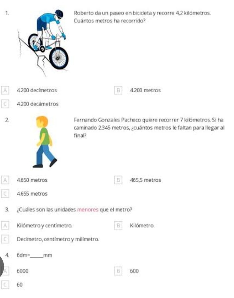 Roberto da un paseo en bicicleta y recorre 4,2 kilómetros.
Cuántos metros ha recorrido?
A 4200 decimetros B 4.200 metros
C 4.200 decámetros
2. Fernando Gonzales Pacheco quiere recorrer 7 kilómetros. Si ha
caminado 2.345 metros, ¿cuántos metros le faltan para llegar al
final?
A 4.650 metros B 465,5 metros
C 4.655 metros
3. ¿Cuáles son las unidades menores que el metro?
A Kilómetro y centímetro. B Kilómetro.
C Decimetro, centímetro y milímetro.
4 6dm= _  mm
A 6000 B 600
C 60