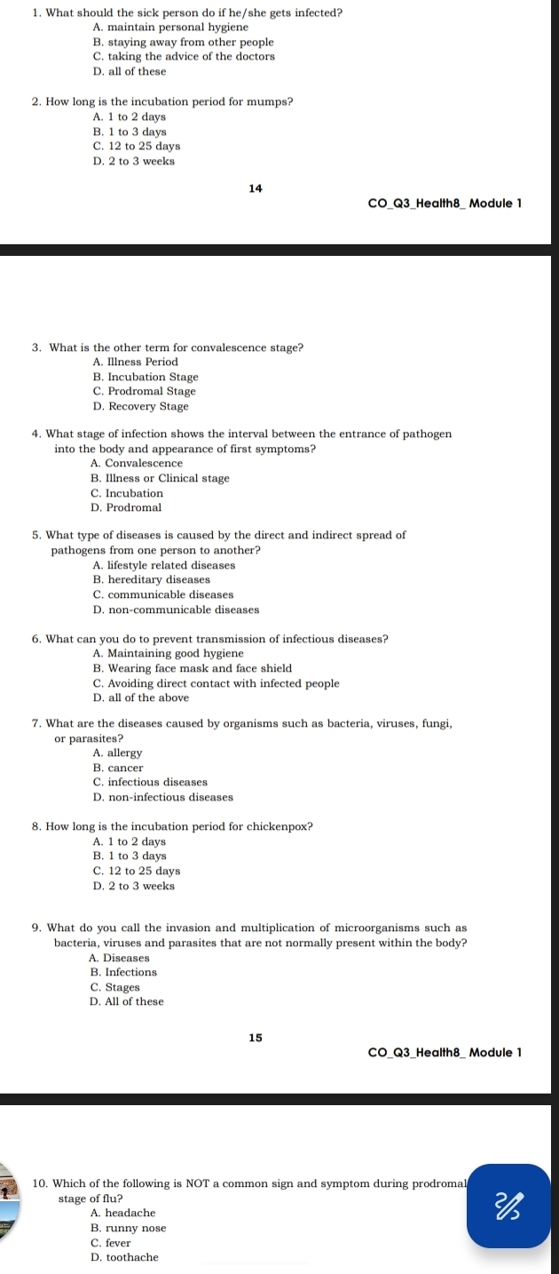 What should the sick person do if he/she gets infected?
A. maintain personal hygiene
B. staying away from other people
C. taking the advice of the doctors
D. all of these
2. How long is the incubation period for mumps?
A. 1 to 2 days
B. 1 to 3 days
C. 12 to 25 days
D. 2 to 3 weeks
14
CO_Q3_Health8_ Module 1
3. What is the other term for convalescence stage?
B. Incubation Stage
C. Prodromal Stage
D. Recovery Stage
4. What stage of infection shows the interval between the entrance of pathogen
into the body and appearance of first symptoms?
A. Convalescence
B. Illness or Clinical stage
C. Incubation
D. Prodromal
5. What type of diseases is caused by the direct and indirect spread of
pathogens from one person to another?
A. lifestyle related diseases
B. hereditary diseases
C. communicable diseases
D. non-communicable diseases
6. What can you do to prevent transmission of infectious diseases?
A. Maintaining good hygiene
B. Wearing face mask and face shield
C. Avoiding direct contact with infected people
D. all of the above
7. What are the diseases caused by organisms such as bacteria, viruses, fungi,
or parasites?
A. allergy
B. cancer
C. infectious diseases
D. non-infectious diseases
8. How long is the incubation period for chickenpox?
A. 1 to 2 days
B. 1 to 3 days
C. 12 to 25 days
D. 2 to 3 weeks
9. What do you call the invasion and multiplication of microorganisms such as
bacteria, viruses and parasites that are not normally present within the body?
A. Diseases
B. Infections
C. Stages
D. All of these
15
CO Q3 Health8 Module 1
10. Which of the following is NOT a common sign and symptom during prodroma
stage of flu?
A. headache
B. runny nose
C. fever
D. toothache