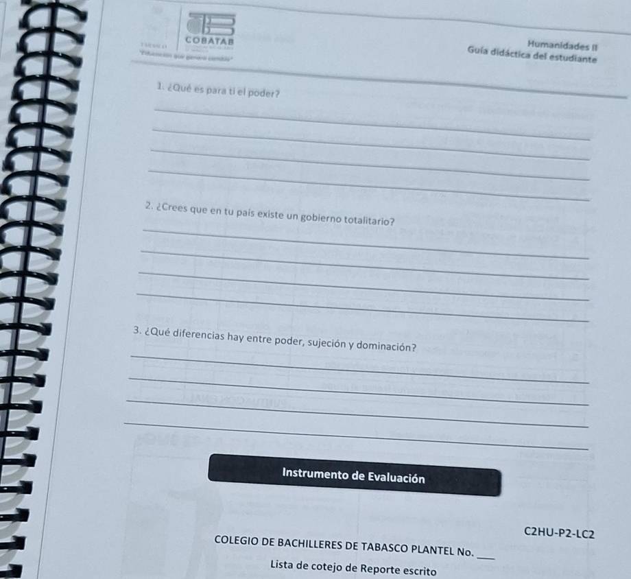 Humanidades II 
COBATAB 

Guía didáctica del estudiante 
''Eoanción quá genóra comão'' 
1. ¿Qué es para ti el poder? 
_ 
_ 
_ 
_ 
_ 
_ 
2. ¿Crees que en tu pais existe un gobierno totalitario? 
_ 
_ 
_ 
_ 
3. ¿Qué diferencias hay entre poder, sujeción y dominación? 
_ 
_ 
_ 
Instrumento de Evaluación 
C2HU-P2-LC2 
_ 
COLEGIO DE BACHILLERES DE TABASCO PLANTEL No. 
Lista de cotejo de Reporte escrito
