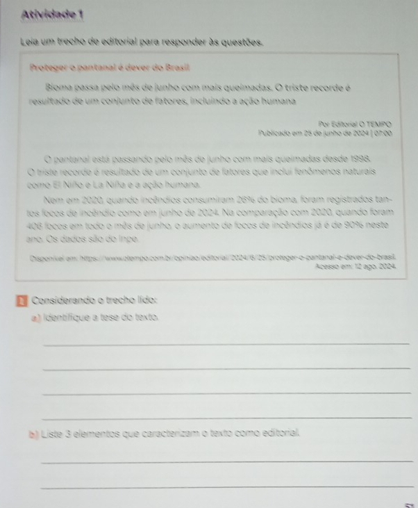 Atividade 1 
Leia um trecho de editorial para responder às questões. 
Proteger o pantanal é dever do Brasil 
Bioma passa pelo mês de junho com mais queimadas. O triste recorde é 
resultado de um conjunto de fatores, incluindo a ação humana 
Por Editorial O TEMPO 
Publicado em 25 de junho de 2024 | 07.00 
O pantanal está passando pelo mês de junho com mais queimadas desde 1998. 
O triste recorde é resultado de um conjunto de fatores que inclui fenômenos naturais 
como El Niño e La Niña e a ação humana. 
Nem em 2020, quando incêndios consumiram 26% do bíoma, foram registrados tan- 
tos focos de incêndio como em junho de 2024. Na comparação com 2020, quando foram
406 focos em todo o mês de junho, o aumento de focos de incêndios já é de 90% neste 
ano. Os dados são do Inpe 
Disponível em: https://wwwotempo.com.br/opinião/editorial/2024/6/25/proteger-o-pantanal-e-dever-do-brasil. 
Acesso em: 12 ago. 2024. 
Considerando o trecho lído: 
a) Identífique a tese do texto. 
_ 
_ 
_ 
_ 
b) Liste 3 elementos que caracterizam o texto como editorial. 
_ 
_