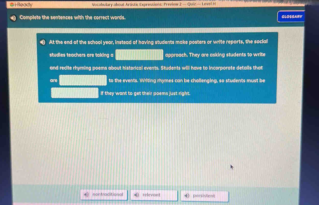 i-Ready Vocabulary about Artistic Expressions: Preview 2 — Quiz — Level H
Complete the sentences with the correct words. GLOSSARY
At the end of the school year, instead of having students make posters or write reports, the social
studies teachers are taking a approach. They are asking students to write
and recite rhyming poems about historical events. Students will have to incorporate details that
are to the events. Writing rhymes can be challenging, so students must be
if they want to get their poems just right.
nontraditional relevant persistent