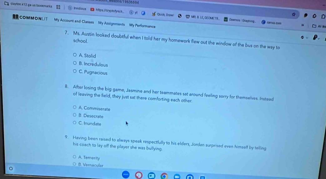 ILssons/19636694
clayton k12 ga us bookmarks Invidious https://cryptofyreh y1 Quick, Draw MR. II. LE, GEOMETR..
Desmos | Craphing. canva com
COMMONLIT My Account and Classes My Assignments My Performance
Ali Bo
7. Ms. Austin looked doubtful when I told her my homework flew out the window of the bus on the way to
school.
A. Stolid
B. Incredulous
C. Pugnacious
8. After losing the big game, Jasmine and her teammates sat around feeling sorry for themselves. Instead
of leaving the field, they just sat there comforting each other.
A. Commiserate
B. Desecrate
C. Inundate
9. Having been raised to always speak respectfully to his elders, Jordan surprised even himself by telling
his coach to lay off the player she was bullying.
A. Temerity
B. Vernacular