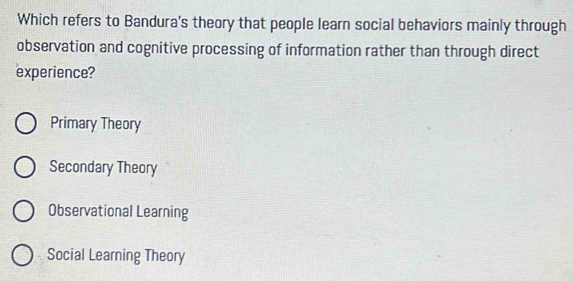 Which refers to Bandura's theory that people learn social behaviors mainly through
observation and cognitive processing of information rather than through direct
experience?
Primary Theory
Secondary Theory
Observational Learning
Social Learning Theory